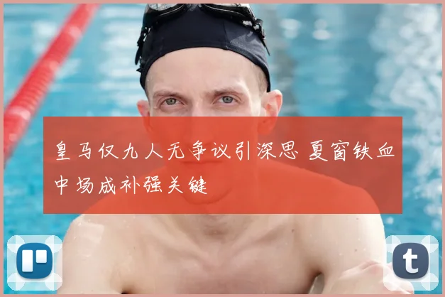 皇马仅九人无争议引深思 夏窗铁血中场成补强关键