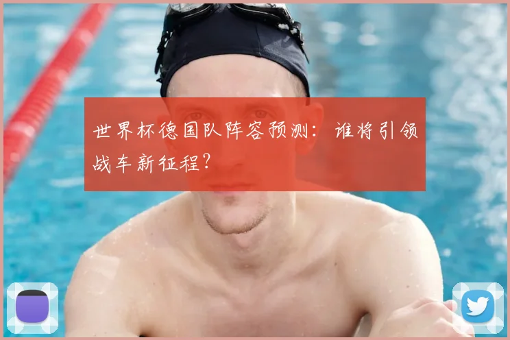 世界杯德国队阵容预测：谁将引领战车新征程？