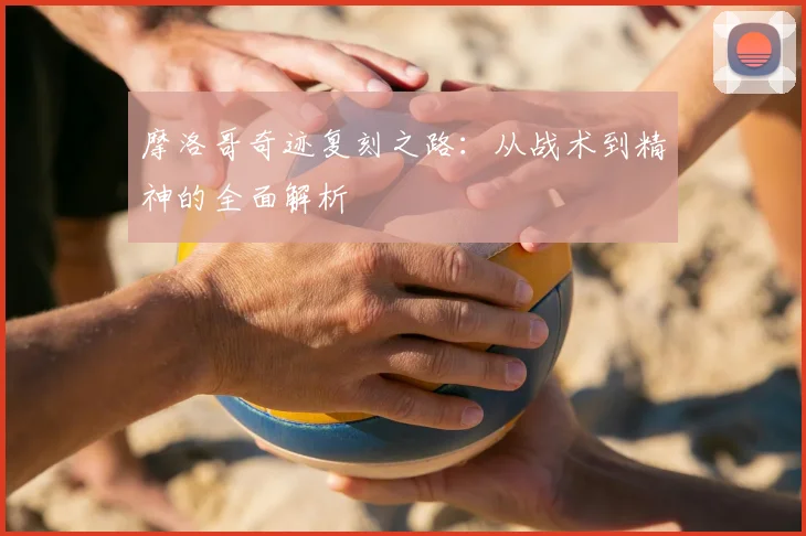 摩洛哥奇迹复刻之路:从战术到精神的全面解析