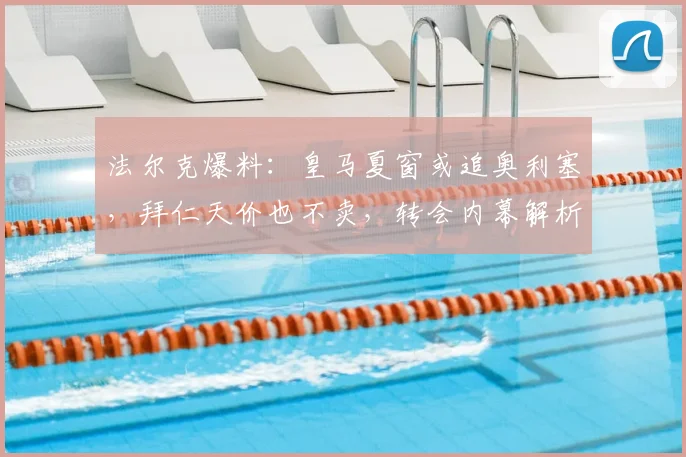 法尔克爆料:皇马夏窗或追奥利塞,拜仁天价也不卖,转会内幕解析