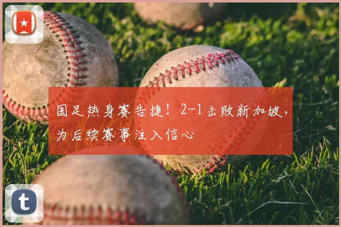 国足热身赛告捷!2-1击败新加坡,为后续赛事注入信心