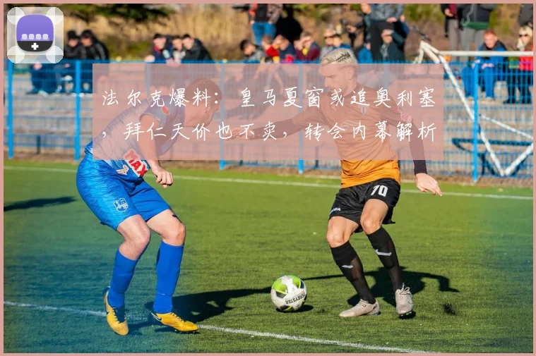 法尔克爆料:皇马夏窗或追奥利塞,拜仁天价也不卖,转会内幕解析