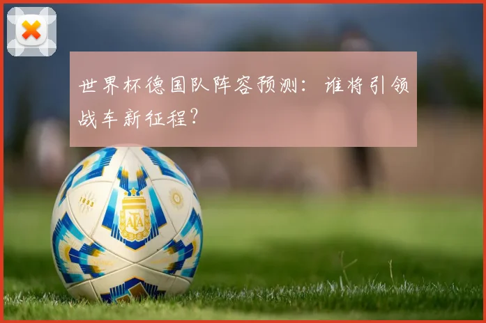 世界杯德国队阵容预测:谁将引领战车新征程?