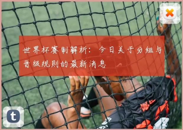 世界杯赛制解析：今日关于分组与晋级规则的最新消息