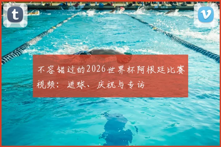 不容错过的2026世界杯阿根廷比赛视频：进球、庆祝与专访