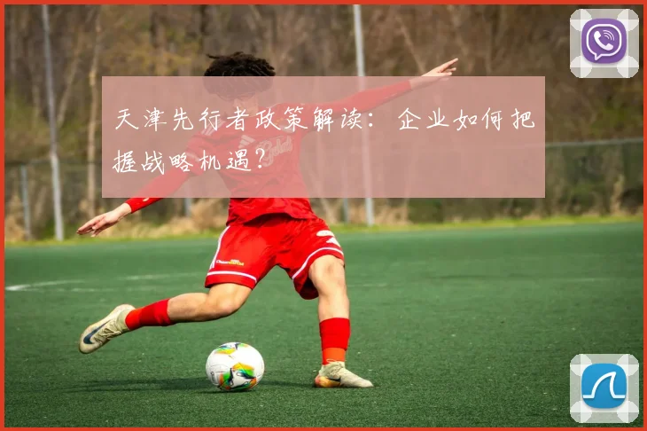 天津先行者政策解读:企业如何把握战略机遇?