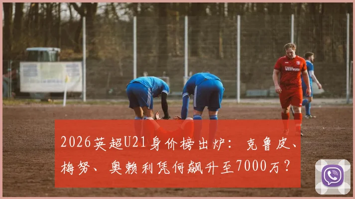 2026英超U21身价榜出炉：克鲁皮、梅努、奥赖利凭何飙升至7000万？附前十球员技术特点解析