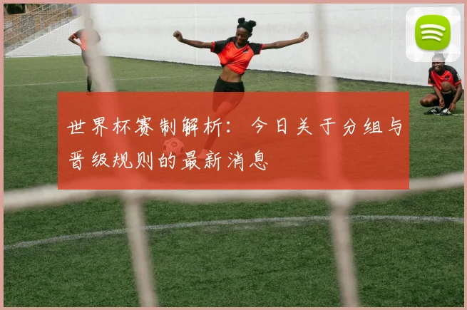 世界杯赛制解析:今日关于分组与晋级规则的最新消息