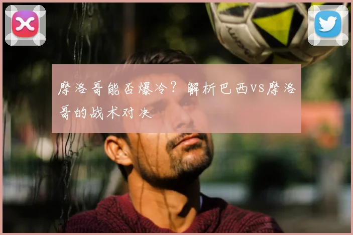 摩洛哥能否爆冷?解析巴西vs摩洛哥的战术对决