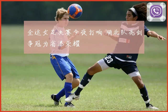全运女足决赛今夜打响 湖北队亮剑争冠为省添荣耀