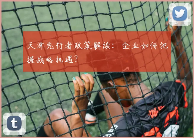 天津先行者政策解读：企业如何把握战略机遇？
