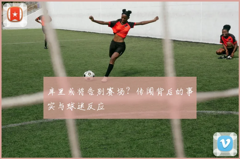 库里或将告别赛场?传闻背后的事实与球迷反应