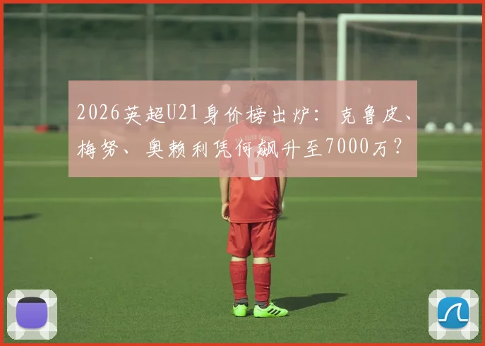 2026英超U21身价榜出炉:克鲁皮、梅努、奥赖利凭何飙升至7000万?附前十球员技术特点解析